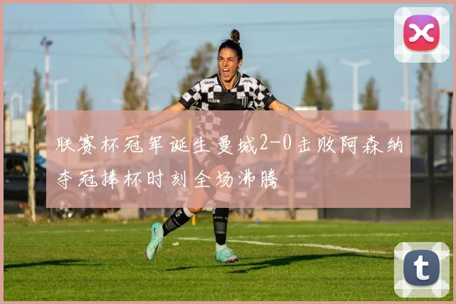 联赛杯冠军诞生曼城2-0击败阿森纳夺冠捧杯时刻全场沸腾