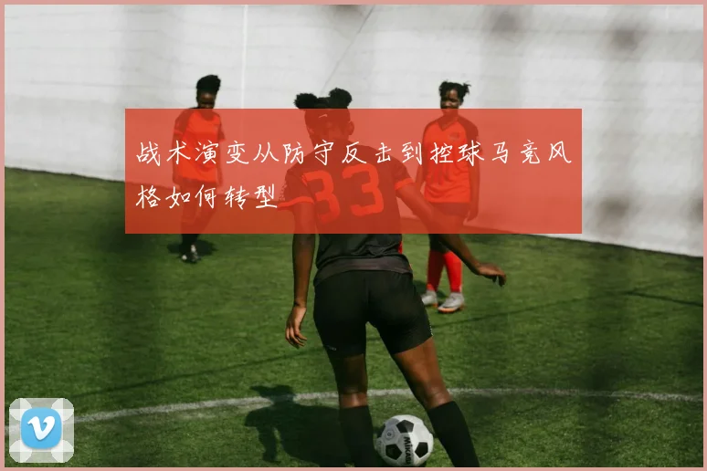 战术演变从防守反击到控球马竞风格如何转型