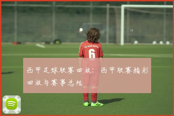 西甲足球联赛回放：西甲联赛精彩回放与赛事总结